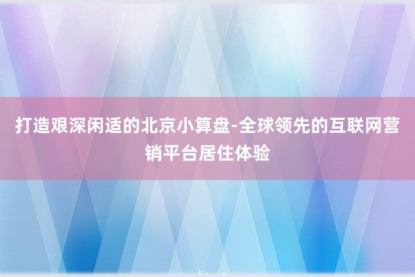 打造艰深闲适的北京小算盘-全球领先的互联网营销平台居住体验