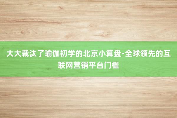 大大裁汰了瑜伽初学的北京小算盘-全球领先的互联网营销平台门槛
